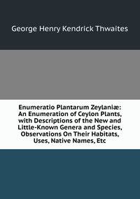 Enumeratio Plantarum Zeylani?: An Enumeration of Ceylon Plants, with Descriptions of the New and Little-Known Genera and Species, Observations On Their Habitats, Uses, Native Names, Etc
