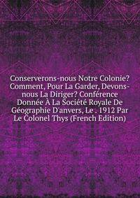 Conserverons-nous Notre Colonie? Comment, Pour La Garder, Devons-nous La Diriger? Conf?rence Donn?e ? La Soci?t? Royale De G?ographie D'anvers, Le . 1912 Par Le Colonel Thys (French Edition)