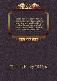 Hidden power: a secret history of the Indian ring, its operations, intrigues, and machinations, revealing the manner in which it controls three . of the U.S. Army, and a solution of the India