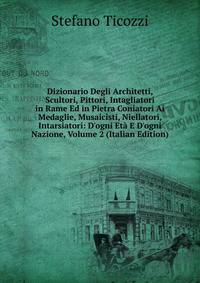 Dizionario Degli Architetti, Scultori, Pittori, Intagliatori in Rame Ed in Pietra Coniatori Ai Medaglie, Musaicisti, Niellatori, Intarsiatori: D'ogni Et? E D'ogni Nazione, Volume 2 (Italian Edition)