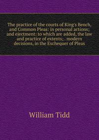The practice of the courts of King's Bench, and Common Pleas: in personal actions; and ejectment: to which are added, the law and practice of extents; . modern decisions, in the Exchequer of Pleas