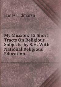 My Mission: 12 Short Tracts On Religious Subjects, by S.H. With National Religious Education