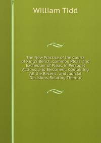 The New Practice of the Courts of King's Bench, Common Pleas, and Exchequer of Pleas, in Personal Actions; and Ejectment: Containing All the Recent . and Judicial Decisions, Relating Thereto