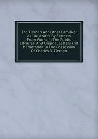 The Tiernan And Other Families: As Illustrated By Extracts From Works In The Public Libraries, And Original Letters And Memoranda In The Possession Of Charles B. Tiernan