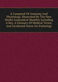 A Compend Of Anatomy And Physiology. Illustrated By The New Model Anatomical Manikin Including A Key, A Glossary Of Medical Terms, And Incidental Notes On Pathology