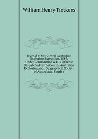 Journal of the Central Australian Exploring Expedition, 1889, Under Command of W.H. Tietkens: Despatched by the Central Australian Exploring and . Geographical Society of Australasia, South a