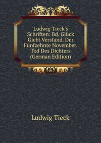 Ludwig Tieck's Schriften: Bd. Gl?ck Giebt Verstand. Der Funfzehnte November. Tod Des Dichters (German Edition)