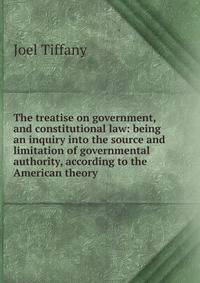 The treatise on government, and constitutional law: being an inquiry into the source and limitation of governmental authority, according to the American theory