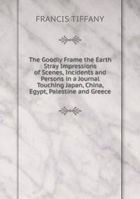 The Goodly Frame the Earth Stray Impressions of Scenes, Incidents and Persons in a Journal Touching Japan, China, Egypt, Palestine and Greece