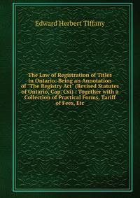 The Law of Registration of Titles in Ontario: Being an Annotation of "The Registry Act" (Revised Statutes of Ontario, Cap. Cxi) : Together with a Collection of Practical Forms, Tariff of Fees, Etc