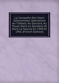 La Conquete Des Oasis Sahariennes; Operations Au Tidikelt, Au Gourara, Au Touat, Dans La Zousfana Et Dans La Saoura En 1900 Et 1901 (French Edition)