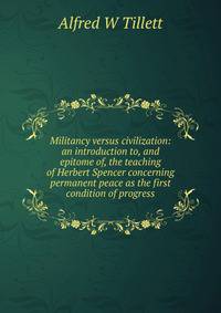 Militancy versus civilization: an introduction to, and epitome of, the teaching of Herbert Spencer concerning permanent peace as the first condition of progress