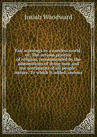 Fair warnings to a careless world; or, The serious practice of religion, recommended by the admonitions of dying men and the sentiments of all people . nature. To which is added, serious