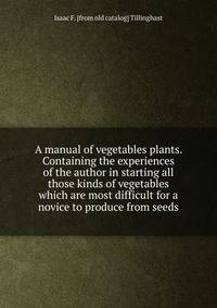 A manual of vegetables plants. Containing the experiences of the author in starting all those kinds of vegetables which are most difficult for a novice to produce from seeds