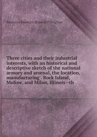 Three cities and their industrial interests, with an historical and descriptive sketch of the national armory and arsenal, the location, manufacturing . Rock Island, Moline, and Milan, Illinois--th