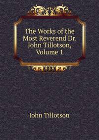 The Works of the Most Reverend Dr. John Tillotson, Volume 1