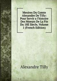 Meoires Du Comte Alexandre De Tilly: Pour Servir a l'histoire Des Moeurs De La Fin Du 18E Siecle, Volume 1 (French Edition)