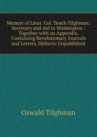 Memoir of Lieut. Col. Tench Tilghman: Secretary and Aid to Washington : Together with an Appendix, Containing Revolutionary Journals and Letters, Hitherto Unpublished
