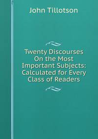 Twenty Discourses On the Most Important Subjects: Calculated for Every Class of Readers