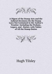A Digest of the Stamp Acts and the Judicial Decisions On the Stamp Laws Not Contained in the Author's Treatise: Including the Probate, Legacy, and . Duties; with Tables of All the Stamp Duties