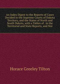 An Index Digest to the Reports of Cases Decided in the Supreme Courts of Dakota Territory, and the States of North and South Dakota, with a Tables of . in the Territorial and State Reports, and Nor