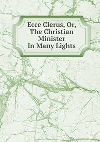 Ecce Clerus, Or, The Christian Minister In Many Lights