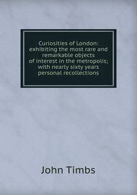 Curiosities of London: exhibiting the most rare and remarkable objects of interest in the metropolis; with nearly sixty years personal recollections