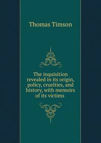 The inquisition revealed in its origin, policy, cruelties, and history, with memoirs of its victims .