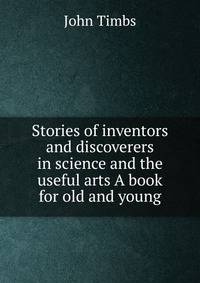 Stories of inventors and discoverers in science and the useful arts A book for old and young