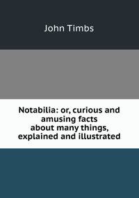 Notabilia: or, curious and amusing facts about many things, explained and illustrated