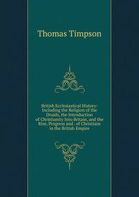 British Ecclesiastical History: Including the Religion of the Druids, the Introduction of Christianity Into Britain, and the Rise, Progress and . of Christians in the British Empire