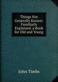 Things Not Generally Known: Familiarly Explained. a Book for Old and Young