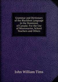 Grammar and Dictionary of the Blackfoot Language in the Dominion of Canada: For the Use of Missionaries, School Teachers and Others