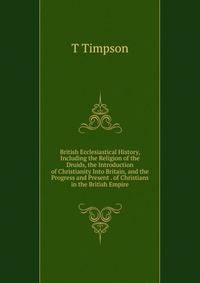 British Ecclesiastical History, Including the Religion of the Druids, the Introduction of Christianity Into Britain, and the Progress and Present . of Christians in the British Empire