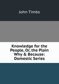 Knowledge for the People, Or, the Plain Why &amp; Because: Domestic Series