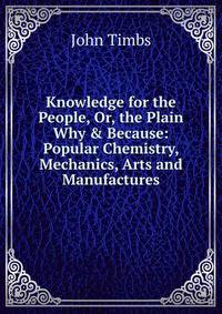 Knowledge for the People, Or, the Plain Why &amp; Because: Popular Chemistry, Mechanics, Arts and Manufactures