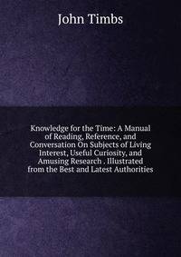 Knowledge for the Time: A Manual of Reading, Reference, and Conversation On Subjects of Living Interest, Useful Curiosity, and Amusing Research . Illustrated from the Best and Latest Authorities