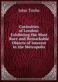 Curiosities of London: Exhibiting the Most Rare and Remarkable Objects of Interest in the Metropolis