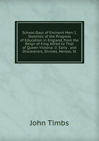 School-Days of Eminent Men: I. Sketches of the Progress of Education in England, from the Reign of King Alfred to That of Queen Victoria. Ii. Early . and Discoverers, Divines, Heroes, St