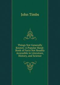 Things Not Generally Known: A Popular Hand-Book of Facts Not Readily Accessible in Literature, History, and Science