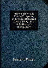 Present Times and Future Prospects, in Lectures Delivered During Lent, 1854, at St. George's, Bloomsbury