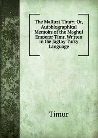 The Mulfuzt Timry: Or, Autobiographical Memoirs of the Moghul Emperor Timr, Written in the Jagtay Turky Language