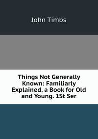 Things Not Generally Known: Familiarly Explained. a Book for Old and Young. 1St Ser.