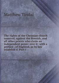 The rights of the Christian church asserted, against the Romish, and all other priests who claim an independent power over it: with a preface . of England, as by law establish'd. Part I
