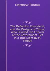The Defection Consider'd, and the Designs of Those, Who Divided the Friends of the Government, Set in a True Light By M. Tindall.