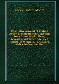 Descriptive Account of Tintern Abbey, Monmouthshire . Selected from Grose, Gilpin, Shaw, Wheatley, and Other Esteemed Writers. to Which Is . Particulars, with a Preface, and Not