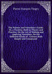 The Painter and Varnisher's Guide: Or, a Treatise, Both in Theory and Practice, On the Art of Making and Applying Varnishes, On the Different Kinds of . Colours Both Simple and Compound .