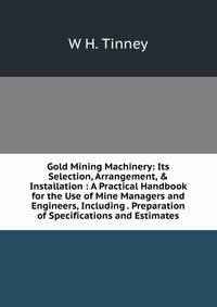 Gold Mining Machinery: Its Selection, Arrangement, &amp; Installation : A Practical Handbook for the Use of Mine Managers and Engineers, Including . Preparation of Specifications and Estimates
