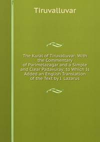 The Kural of Tiruvalluvar: With the Commentary of Parimelazagar and a Simple and Clear Padavuray; to Which Is Added an English Translation of the Text by J. Lazarus