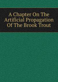A Chapter On The Artificial Propagation Of The Brook Trout